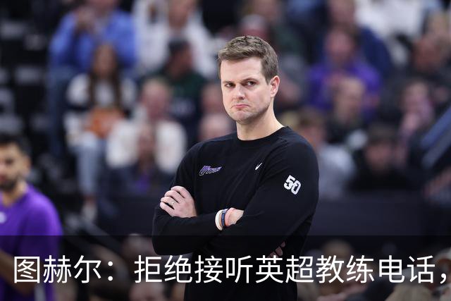 图赫尔：拒绝接听英超教练电话，轮休球员？想都别想！